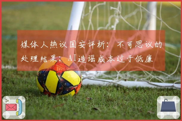 媒体人热议国安评析：不可思议的处理结果；AI造谣成本过于低廉