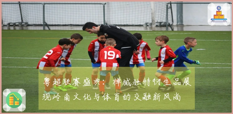 粤超联赛盛典：禅城独特衍生品展现岭南文化与体育的交融新风尚