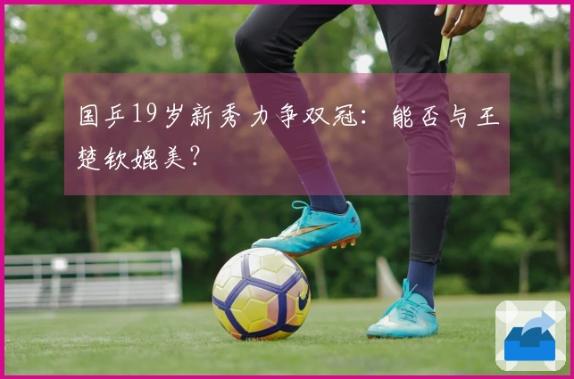 国乒19岁新秀力争双冠：能否与王楚钦媲美？