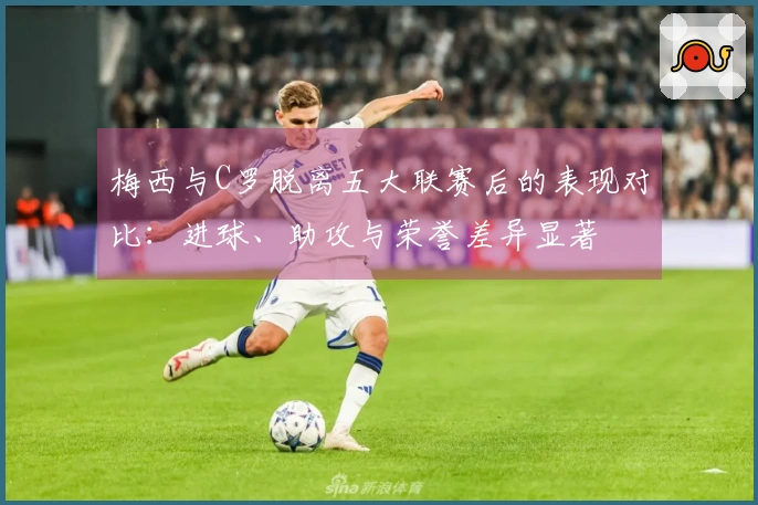 梅西与C罗脱离五大联赛后的表现对比：进球、助攻与荣誉差异显著