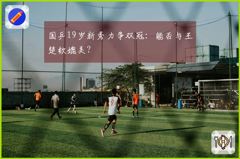 国乒19岁新秀力争双冠：能否与王楚钦媲美？
