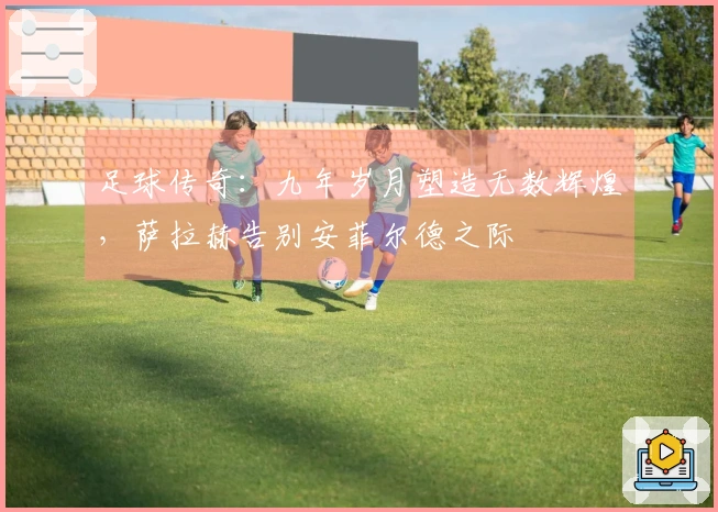 足球传奇：九年岁月塑造无数辉煌，萨拉赫告别安菲尔德之际