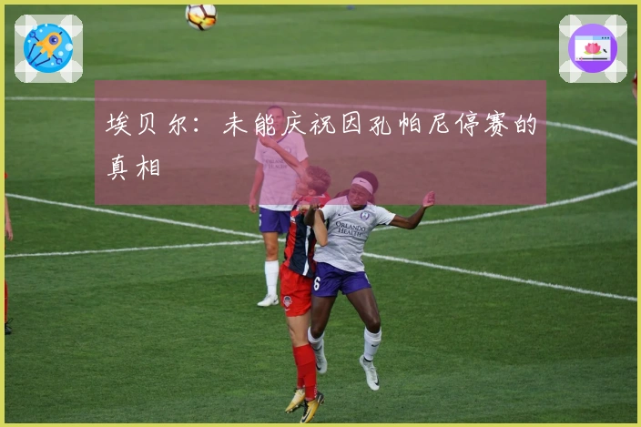 埃贝尔：未能庆祝因孔帕尼停赛的真相