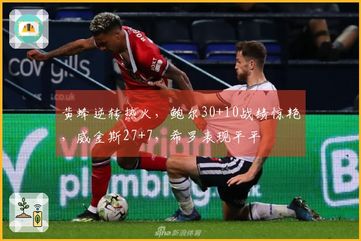 黄蜂逆转热火，鲍尔30+10战绩惊艳，威金斯27+7，希罗表现平平