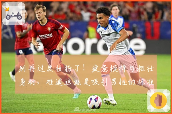 别再过度妆扮了！疲惫模样与粗壮身材，难道这就是吸引男性的标准？