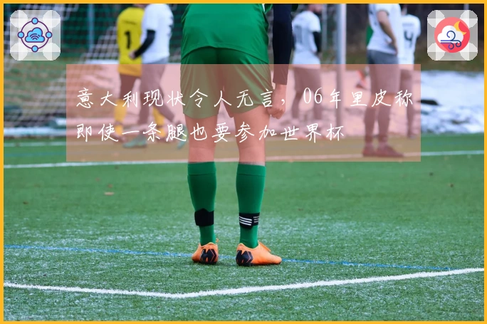 意大利现状令人无言，06年里皮称即使一条腿也要参加世界杯