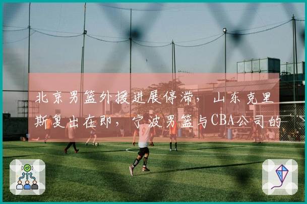 北京男篮外援进展停滞，山东克里斯复出在即，宁波男篮与CBA公司的关系不明