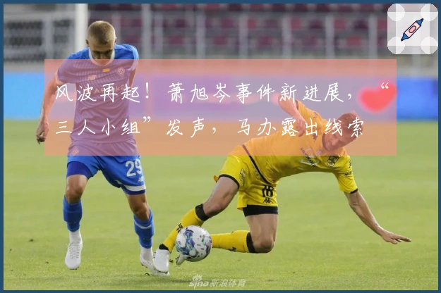 风波再起！萧旭岑事件新进展，“三人小组”发声，马办露出线索
