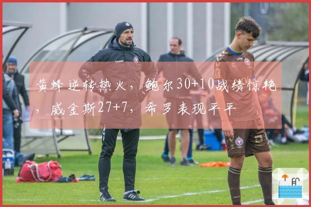 黄蜂逆转热火，鲍尔30+10战绩惊艳，威金斯27+7，希罗表现平平