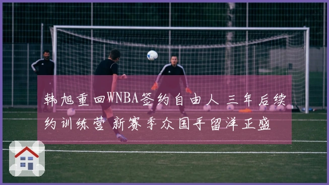 韩旭重回WNBA签约自由人 三年后续约训练营 新赛季众国手留洋正盛