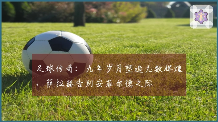足球传奇：九年岁月塑造无数辉煌，萨拉赫告别安菲尔德之际