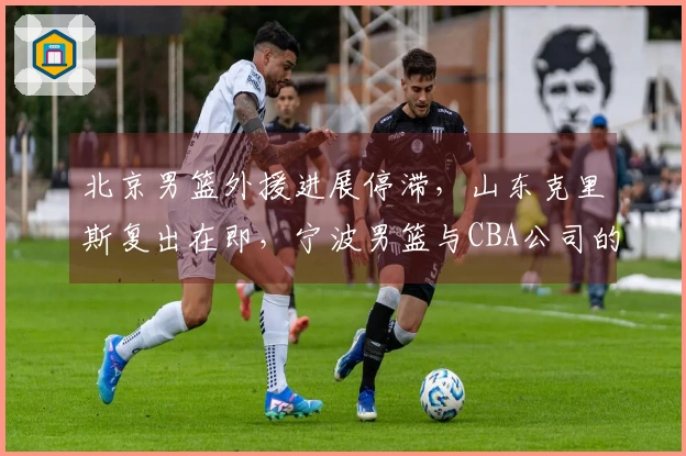 北京男篮外援进展停滞，山东克里斯复出在即，宁波男篮与CBA公司的关系不明