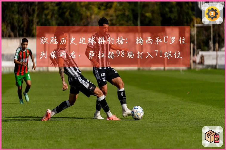欧冠历史进球排行榜：梅西和C罗位列前两名，萨拉赫98场打入71球位居第13位