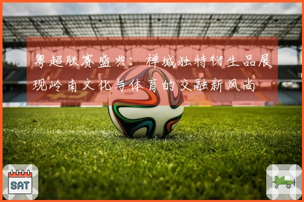 粤超联赛盛典：禅城独特衍生品展现岭南文化与体育的交融新风尚